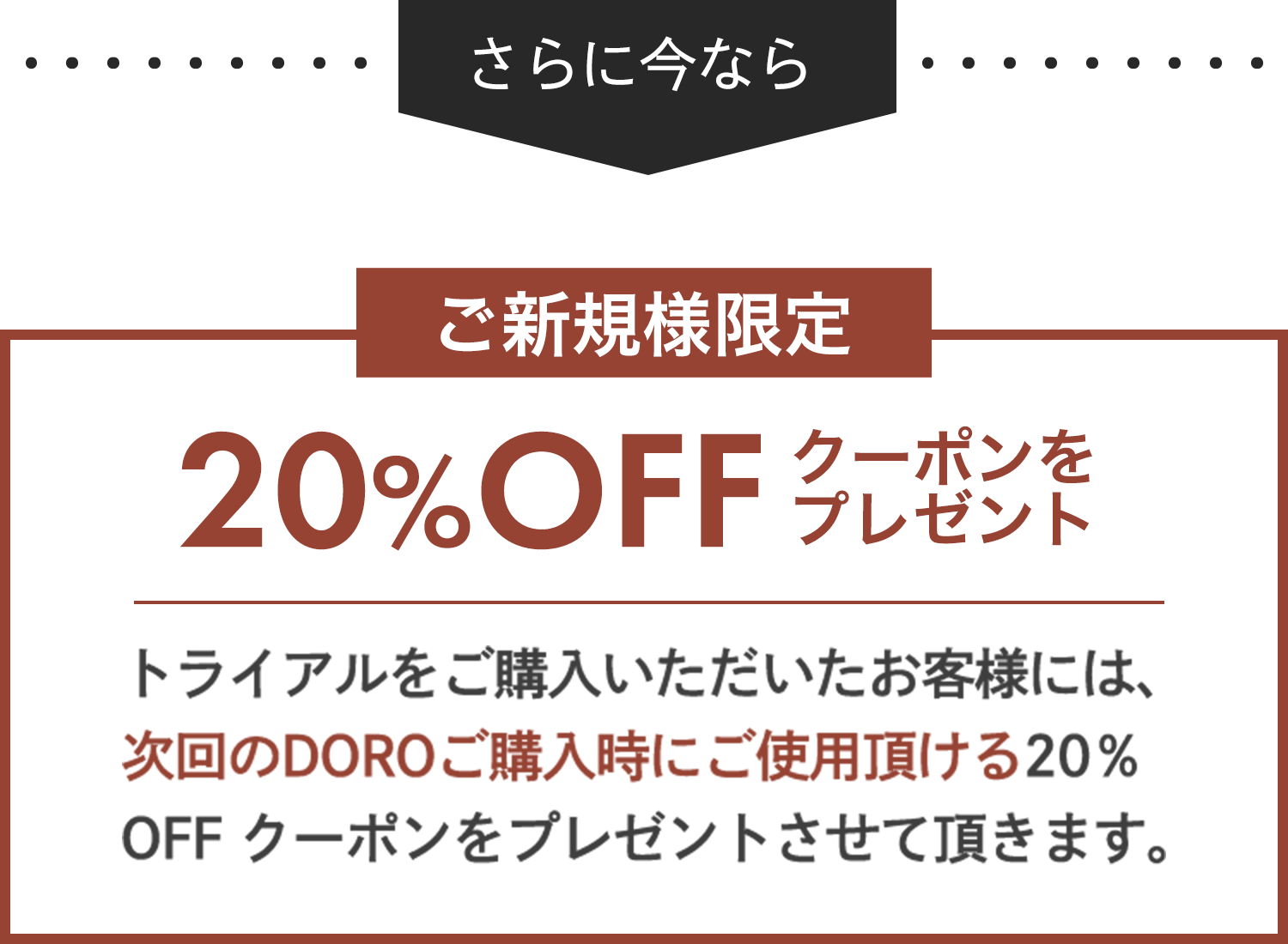 トライアルをご購入いただいたお客様には、次回のDOROご購入時にご使用頂ける20％OFF クーポンをプレゼントさせて頂きます。
